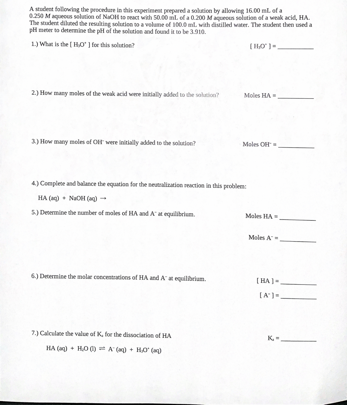 A student following the procedure in this experiment prepared a solution by allowing 16.00 mL of a
0.250 M aqueous solution of NaOH to react with 50.00 mL of a 0.200 M aqueous solution of a weak acid, HA.
The student diluted the resulting solution to a volume of 100.0 mL with distilled water. The student then used a
pH meter to determine the pH of the solution and found it to be 3.910.
1.) What is the[ H;O* ] for this solution?
[H;O* ] =
2.) How many moles of the weak acid were initially added to the solution?
Moles HA =
3.) How many moles of OH were initially added to the solution?
Moles OH- =
4.) Complete and balance the equation for the neutralization reaction in this problem:
НА (аq) + NaОН (аq)
5.) Determine the number of moles of HA and A¯ at equilibrium.
Moles HA =
Moles A =
6.) Determine the molar concentrations of HA and A¯ at equilibrium.
[ HA ] =,
[A¯] =,
7.) Calculate the value of K, for the dissociation of HA
K, =
HA (aq) + H2O (1) = A¯ (aq) + H;O* (aq)
