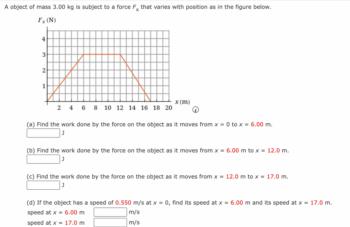 A object of mass 3.00 kg is subject to a force Fx that varies with position as in the figure below.
Fx (N)
4
3
2
1
2 4 6 8 10 12 14 16 18 20
x (m)
(a) Find the work done by the force on the object as it moves from x = 0 to x = 6.00 m.
J
(b) Find the work done by the force on the object as it moves from x = 6.00 m to x = 12.0 m.
(c) Find the work done by the force on the object as it moves from x = 12.0 m to x = 17.0 m.
J
(d) If the object has a speed of 0.550 m/s at x = 0, find its speed at x = 6.00 m and its speed at x = 17.0 m.
speed at x = 6.00 m
m/s
speed at x = 17.0 m
m/s