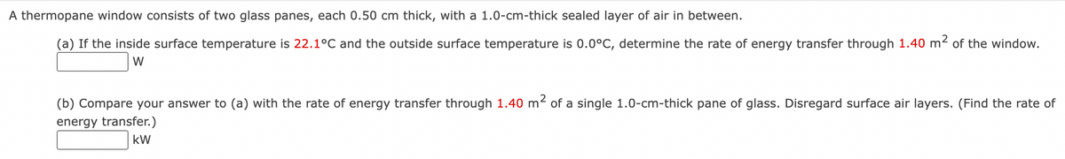 A thermopane window consists of two glass panes, each 0.50 cm thick, with a 1.0-cm-thick sealed layer of air in between.
(a) If the inside surface temperature is 22.1°C and the outside surface temperature is 0.0°C, determine the rate of energy transfer through 1.40 m² of the window.
W
(b) Compare your answer to (a) with the rate of energy transfer through 1.40 m² of a single 1.0-cm-thick pane of glass. Disregard surface air layers. (Find the rate of
energy transfer.)
kW