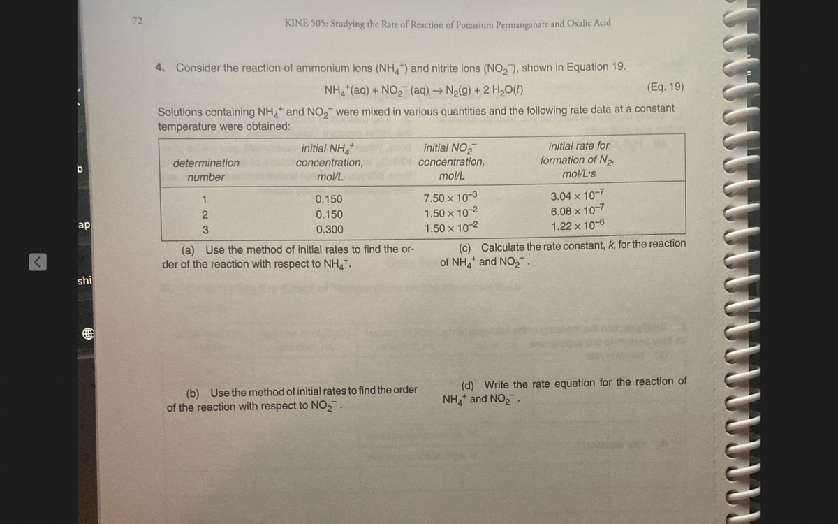 72
KINE 505: Studying the Rate of Reaction of Potassium Permanganate and Oxalic Acid
4. Consider the reaction of ammonium ions (NH+) and nitrite ions (NO,), shown in Equation 19.
NH,(aq) + NO, (aq) → N2(g) + 2 H20(1)
(Eq. 19)
Solutions containing NH and NO, were mixed in various quantities and the following rate data at a constant
temperature were obtained:
initial NH
concentration,
initial NO2
initial rate for
determination
concentration,
formation of N2
b
number
mol/L
mol/L
mol/L's
7.50 x 10-3
1.50 x 10-2
1.50 x 10-2
3.04 x 10-7
6.08 x 10-7
1.22 x 10-6
1
0.150
0.150
ap
3
0.300
(a) Use the method of initial rates to find the or-
der of the reaction with respect to NH*.
(c) Calculate the rate constant, k, for the reaction
of NH,* and NO2.
shi
(d) Write the rate equation for the reaction of
NH,* and NO,.
Use the method of initial rates to find the order
(b)
of the reaction with respect to NO2.
