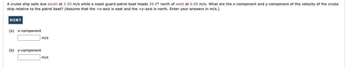 A cruise ship sails due south at 2.50 m/s while a coast guard patrol boat heads 39.0° north of west at 6.00 m/s. What are the x-component and y-component of the velocity of the cruise
ship relative to the patrol boat? (Assume that the +x-axis is east and the +y-axis is north. Enter your answers in m/s.)
HINT
(a) x-component
(b) y-component
m/s
m/s