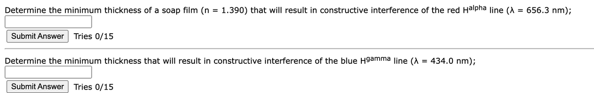 Determine the minimum thickness of a soap film (n
Submit Answer Tries 0/15
=
Submit Answer Tries 0/15
1.390) that will result in constructive interference of the red Halpha line (
Determine the minimum thickness that will result in constructive interference of the blue H9amma line (
434.0 nm);
=
656.3 nm);