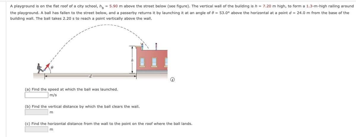 A playground is on the flat roof of a city school, h = 5.90 m above the street below (see figure). The vertical wall of the building is h = 7.20 m high, to form a 1.3-m-high railing around
the playground. A ball has fallen to the street below, and a passerby returns it by launching it at an angle of 0 = 53.0° above the horizontal at a point d = 24.0 m from the base of the
building wall. The ball takes 2.20 s to reach a point vertically above the wall.
(a) Find the speed at which the ball was launched.
m/s
(b) Find the vertical distance by which the ball clears the wall.
m
(c) Find the horizontal distance from the wall to the point on the roof where the ball lands.
m