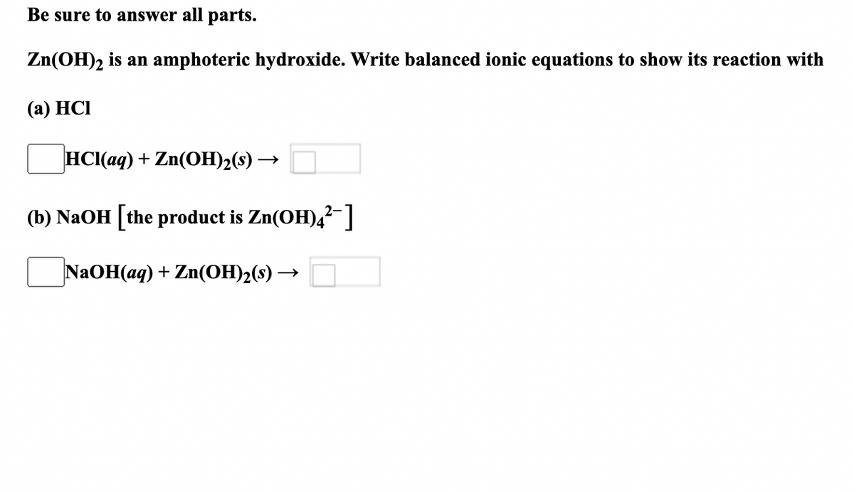 Be sure to answer all parts.
Zn(OH)2 is an amphoteric hydroxide. Write balanced ionic equations to show its reaction with
(а) HCІ
НС(ад) + Zn(OН)2(9) —
(b) NaOH [the product is Zn(OH),?-]
NAOH(aq) + Zn(OH)2(s) –
