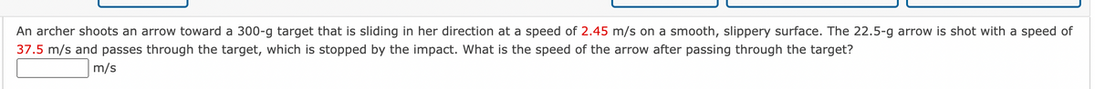 An archer shoots an arrow toward a 300-g target that is sliding in her direction at a speed of 2.45 m/s on a smooth, slippery surface. The 22.5-g arrow is shot with a speed of
37.5 m/s and passes through the target, which is stopped by the impact. What is the speed of the arrow after passing through the target?
m/s