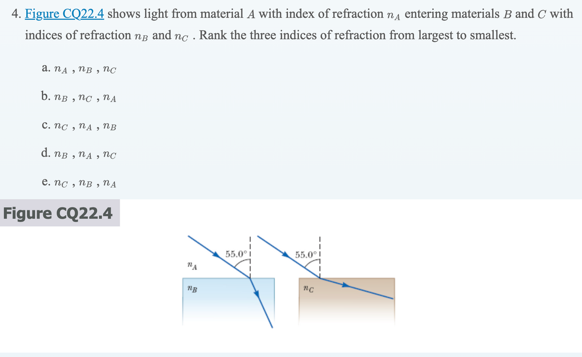 4. Figure CQ22.4 shows light from material A with index of refraction nд entering materials B and C with
indices of refraction NB and nc
Rank the three indices of refraction from largest to smallest.
a. nд, nB , nc
b. nB, nc, NA
c. nc, WA 9 nB
d. nB
NA,
2
nc
e. nc, nB, NA
Figure CQ22.4
NA
ng
55.0° i
55.0°
nc