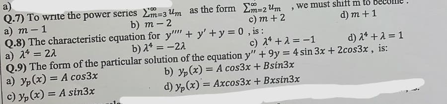 a)
Q.7) To write the power series m=3 Um as the form Em=2 Um , we must shift m to
a) т -1
Q.8) The characteristic equation for y" + y' +y = 0 , is:
a) 24:
Q.9) The form of the particular solution of the equation y" + 9y = 4 sin 3x + 2cos3x, is:
a) yp(x) = A cos3x
c) yp (x) = A sin3x
00
100
b) т - 2
с) т + 2
d) m +1
22
b) a* = -22
c) 1* +1 = -1
d) 2* +1 = 1
b) yp(x) = A cos3x + Bsin3x
d) yp (x) = Axcos3x + Bxsin3x
%3D
