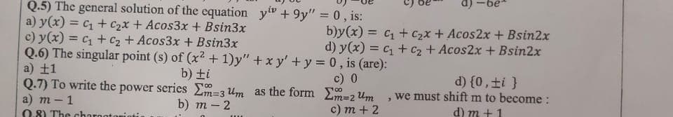 Q.5) The general solution of the equation y" +9y" = 0, is:
a)
a) y(x) = c + c2x + Acos3x + Bsin3x
c) y(x) = c + C2 + Acos3x + Bsin3x
Q.6) The singular point (s) of (x2 +1)y" +x y' +y = 0, is (are):
a) ±1
Q.7) To write the power series Em=3Um as the form m=2 Um
a) т- 1
b)y(x) = c + C2x + Acos2x + Bsin2x
d) y(x) = c + c2 + Acos2x + Bsin2x
II
%3D
b) ti
c) 0
d) {0,±i }
we must shift m to become :
M3D3
b) т - 2
с) т + 2
d) m +1
0.8) The charnoto
