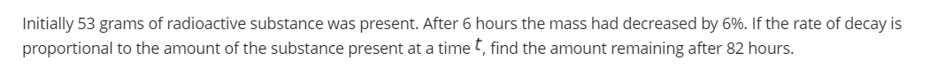 Initially 53 grams of radioactive substance was present. After 6 hours the mass had decreased by 6%. If the rate of decay is
proportional to the amount of the substance present at a time t, find the amount remaining after 82 hours.
