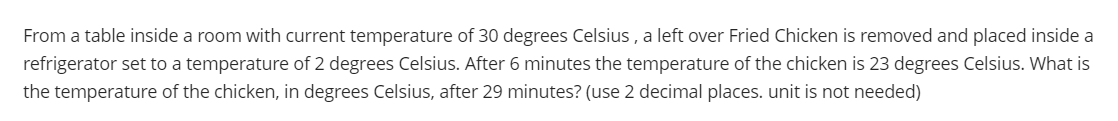 From a table inside a room with current temperature of 30 degrees Celsius , a left over Fried Chicken is removed and placed inside a
refrigerator set to a temperature of 2 degrees Celsius. After 6 minutes the temperature of the chicken is 23 degrees Celsius. What is
the temperature of the chicken, in degrees Celsius, after 29 minutes? (use 2 decimal places. unit is not needed)
