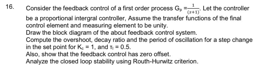 16.
Consider the feedback control of a first order process G, = . Let the controller
(s+1)
be a proportional intergral controller, Assume the transfer functions of the final
control element and measuring element to be unity.
Draw the block diagram of the about feedback control system.
Compute the overshoot, decay ratio and the period of oscillation for a step change
in the set point for Ke = 1, and T = 0.5.
Also, show that the feedback control has zero offset.
Analyze the closed loop stability using Routh-Hurwitz criterion.
%3D
