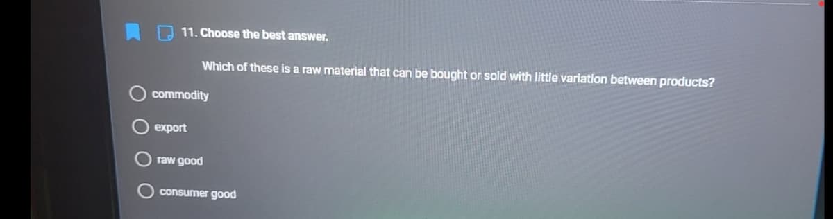 11. Choose the best answer.
Which of these is a raw material that can be bought or sold with little variation between products?
commodity
export
raw good
consumer good
O O
