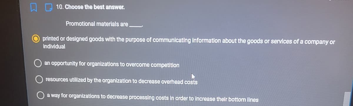 10. Choose the best answer.
Promotional materials are.
printed or designed goods with the purpose of communicating information about the goods or services of a company or
individual
an opportunity for organizations to overcome competition
resources utilized by the organization to decrease overhead costs
O a way for organizations to decrease processing costs in order to increase their bottom lines
