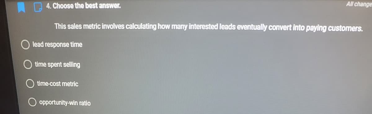 4. Choose the best answer.
All change
This sales metric involves calculating how many interested leads eventually convert into paying customers.
lead response time
time spent selling
time-cost metric
opportunity-win ratio
