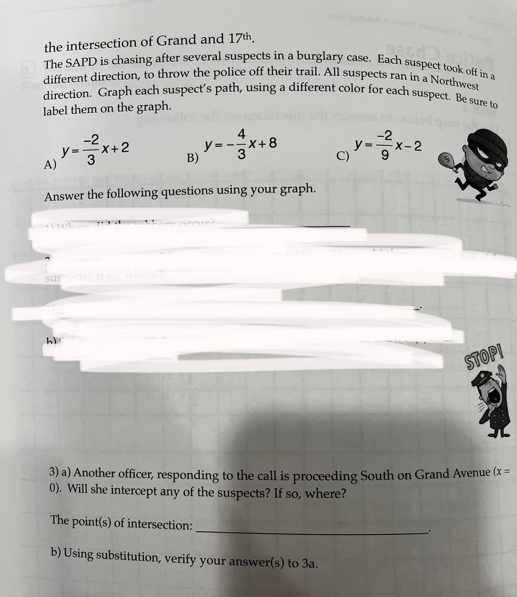 the intersection of Grand and 17th
The SAPD is chasing after several suspects in a burglary case. Each suspect took off in a
Fin different direction, to throw the police off their trail. All suspects ran in a Northwest
direction. Graph each suspect's path, using a different color for each suspect. Be sure to
label them on the graph.
A)
y=x+2
1 TATL
Answer the following questions using your graph.
suspects? If so, where?
B)
hc
4
y=-=x+8
occur?
-2
y=-x-2
9
se
STOP!
3) a) Another officer, responding to the call is proceeding South on Grand Avenue (x =
0). Will she intercept any of the suspects? If so, where?
The point(s) of intersection:
b) Using substitution, verify your answer(s) to 3a.