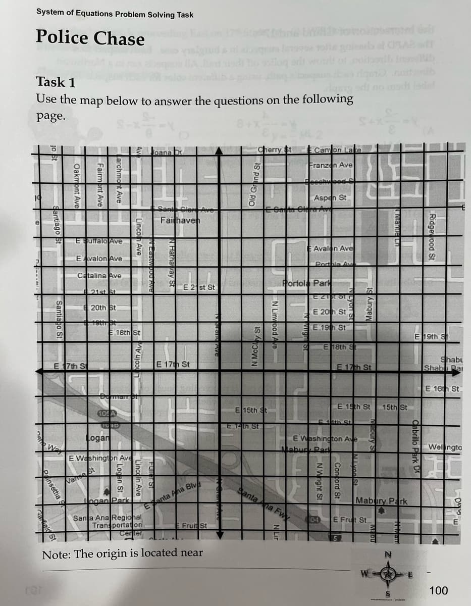 System of Equations Problem Solving Task
Police Chase
Task 1
Use the map below to answer the questions on the following
page.
6 2
W
For
O
insettia
3
S
E
8
19
Oakmont Av
E 17th St
Fairmont Ave
E Buffalo Ave
EAvalon Ave
Catalina Ave
t Ave
Varse
21st St
20th St
E 18th St
105 A
TURD
Logan
E Washington Ave
Ave
5 5
n
ogan Park
S
N
Joana br
E
Santa Clare Ave
Fairhaven
N Hatha
E 21st St
E 17th St
anta Ana Bl
Santa Ana Regional
Transportation
Center
Note: The origin is located near
det fubre bb to tolpbemind
2008 rolls gnienl of 062 T
Fruit St
Cherry St
E.14th St
E 15th St
Santa
E Carta Cla
z
i
Canyon Lake
Franzen Ave
na Fwx
N
5
G
Aspen St
Portola Park
Avalon Ave
Portale Au
Eztar
E 20th St
EE 19th St
E 18th S
Mabur Park
4th St
E 17th St
E Washington Ave
1
E 19th St
N.Wright St
Concord S
Mabury St
3
2
04 E Frut St
S
W
15th St
Mabury Park
S
N
Ridgewood St
E 19th St
abrillo
Shab
Shabu Rai
E 16th St.
Wellingto
100
1093