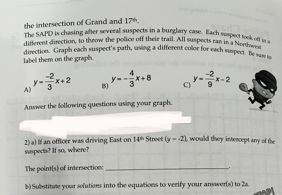 the intersection of Grand and 17th
93613
The SAPD is chasing after several suspects in a burglary case. Each suspect took off in a
different direction, to throw the police off their trail. All suspects ran in a Northwest
direction. Graph each suspect's path, using a different color for each suspect. Be sure to
label them on the graph.
got
A)
y=x+2
B)
4
y=-=x+8
3
Answer the following questions using your graph.
C)
y =
²2²x-2
-2
15m s
2) a) If an officer was driving East on 14th Street (y = -2), would they intercept any of the
suspects? If so, where?
The point(s) of intersection:
b) Substitute your solutions into the equations to verify your answer(s) to 2a.
OP!