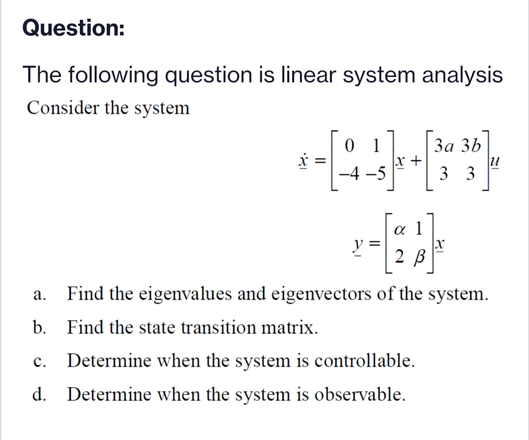 Question:
The following question is linear system analysis
Consider the system
1
x +
За 3Ь
-4 -5
3 3
a 1
y =
2 В
Find the eigenvalues and eigenvectors of the system.
а.
b. Find the state transition matrix.
с.
Determine when the system is controllable.
d. Determine when the system is observable.
