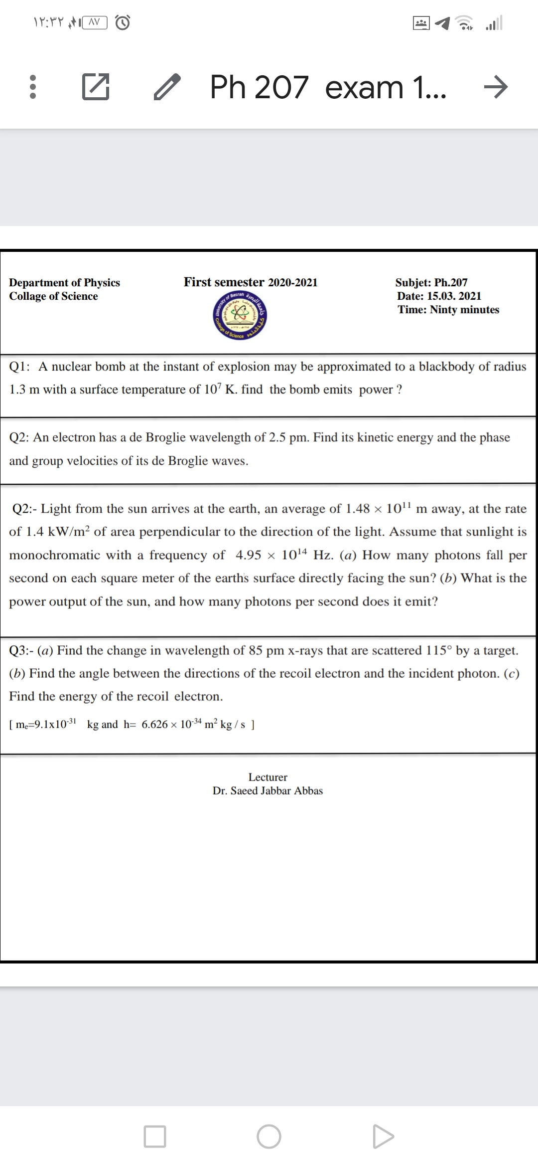 all
O Ph 207 exam 1...
Subjet: Ph.207
Date: 15.03. 2021
First semester 2020-2021
Department of Physics
Collage of Science
Basran
Time: Ninty minutes
e of Scie
Q1: A nuclear bomb at the instant of explosion may be approximated to a blackbody of radius
1.3 m with a surface temperature of 10’ K. find the bomb emits power ?
Q2: An electron has a de Broglie wavelength of 2.5 pm. Find its kinetic energy and the phase
and group velocities of its de Broglie waves.
Q2:- Light from the sun arrives at the earth, an average of 1.48 × 10'' m away, at the rate
of 1.4 kW/m² of area perpendicular to the direction of the light. Assume that sunlight is
monochromatic with a frequency of 4.95 × 1014 Hz. (a) How many photons fall per
second on each square meter of the earths surface directly facing the sun? (b) What is the
power output of the sun, and how many photons per second does it emit?
Q3:- (a) Find the change in wavelength of 85 pm x-rays that are scattered 115° by a target.
(b) Find the angle between the directions of the recoil electron and the incident photon. (c)
Find the energy of the recoil electron.
[ me=9.1x10-31 kg and h= 6.626 × 10-34 m² kg /s ]
Lecturer
Dr. Saeed Jabbar Abbas
((
ersity a
