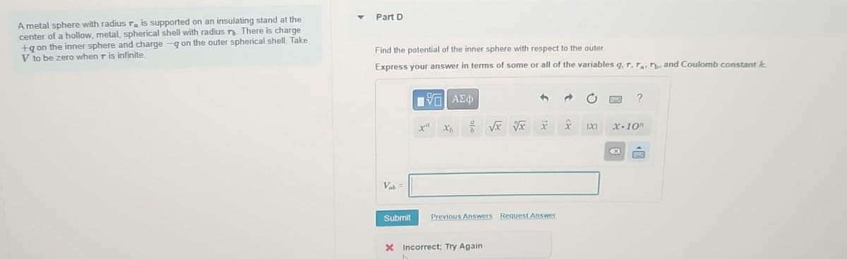 A metal sphere with radius r is supported on an insulating stand at the
center of a hollow, metal, spherical shell with radius r. There is charge
+g on the inner sphere and charge -q on the outer spherical shell. Take
V to be zero when r is infinite.
Part D
Find the potential of the inner sphere with respect to the outer
Express your answer in terms of some or all of the variables q, r, Ta, Tb. and Coulomb constant k
Vab=
Submit
197| ΑΣΦ
N
xa
Xh
X Incorrect; Try Again
√x √x
18
Previous Answers Request Answer
x
1XC1
?
X-10
