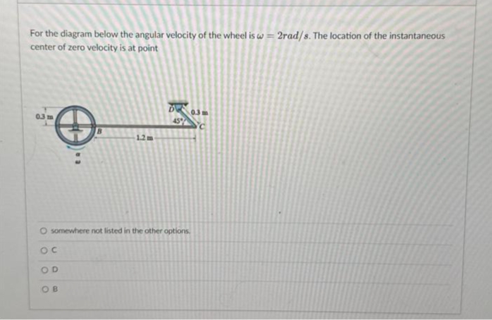 For the diagram below the angular velocity of the wheel is w=2rad/s. The location of the instantaneous
center of zero velocity is at point
O
0.3 m
D
OB
45%
0.3 m
C
O somewhere not listed in the other options.
OC
OD