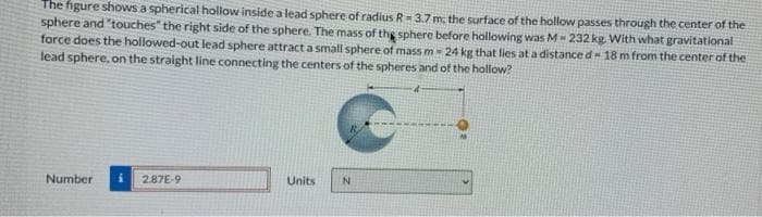 The figure shows a spherical hollow inside a lead sphere of radius R = 3.7 m; the surface of the hollow passes through the center of the
sphere and "touches" the right side of the sphere. The mass of the sphere before hollowing was M-232 kg. With what gravitational
force does the hollowed-out lead sphere attract a small sphere of mass m - 24 kg that lies at a distance d-18 m from the center of the
lead sphere, on the straight line connecting the centers of the spheres and of the hollow?
Number
2.87E-9
Units
N