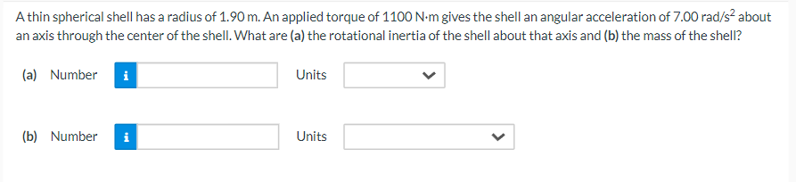 A thin spherical shell has a radius of 1.90 m. An applied torque of 1100 N·m gives the shell an angular acceleration of 7.00 rad/s² about
an axis through the center of the shell. What are (a) the rotational inertia of the shell about that axis and (b) the mass of the shell?
(a) Number
i
(b) Number i
Units
Units