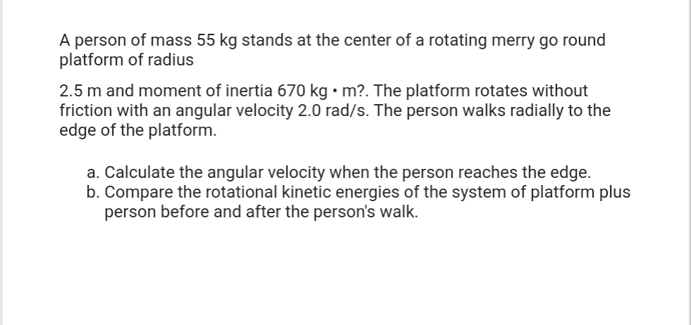 A person of mass 55 kg stands at the center of a rotating merry go round
platform of radius
2.5 m and moment of inertia 670 kg • m?. The platform rotates without
friction with an angular velocity 2.0 rad/s. The person walks radially to the
edge of the platform.
a. Calculate the angular velocity when the person reaches the edge.
b. Compare the rotational kinetic energies of the system of platform plus
person before and after the person's walk.