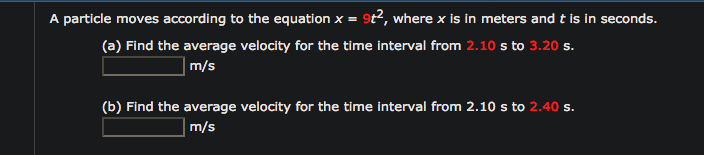 particle moves according to the equation x = 9t2, where x is in meters and t is in seconds.
(a) Find the average velocity for the time interval from 2.10 s to 3.20 s.
m/s
(b) Find the average velocity for the time interval from 2.10 s to 2.40 s.
Im/s
