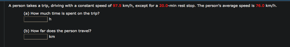 A person takes a trip, driving with a constant speed of 97.5 km/h, except for a 20.0-min rest stop. The person's average speed is 76.0 km/h.
(a) How much time is spent on the trip?
|h
(b) How far does the person travel?
| km
