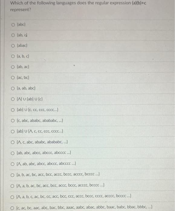 Which of the following languages does the regular expression (a)(b)+c
represent?
O labc)
O (ab, cl
O labac)
O a, b, c)
O (ab, ac)
O lac, bc)
O la, ab, abc)
O IWu fab) u (c)
O lab) U (c, cc, ccc, ccc.)
O (c, abc, ababc, abababc, .)
O lab) U (A, c, cc, cCC, CccC..}
O (A, C, abc, ababc, abababc, .
O lab, abc, abcc, abccc, abcccc.
O (, ab, abc, abcc, abccc, abcccc ...)
O (a, b, ac, bc, acc, bcc, accc, bccc, acccc, bcccC..
O IA, a, b, ac, bc, acc, bcc, accc, bccc, acccc, bcccc ..
O (A, a, b, c, ac, bc, cc, acc, bcc, ccc, accc, bccc, cccc, acccc, bcccc .
O (c, ac, bc, aac, abc, bac, bbc, aaac, aabc, abac, abbc, baac, babc, bbac, bbbc, ...]
