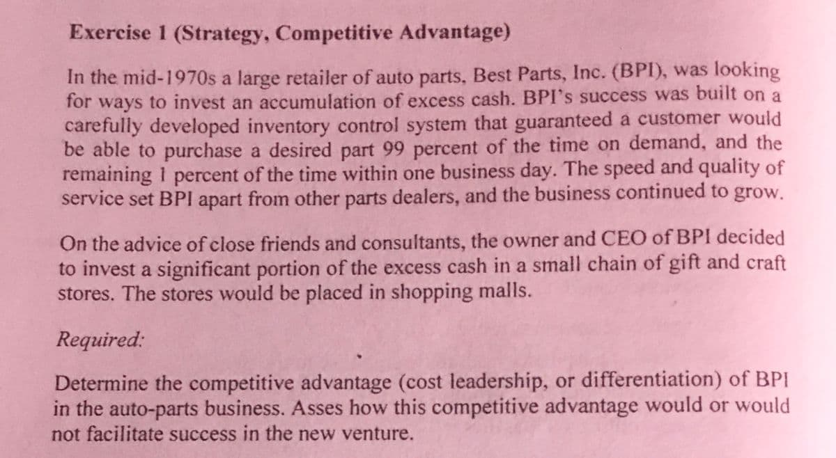 Exercise 1 (Strategy, Competitive Advantage)
In the mid-1970s a large retailer of auto parts, Best Parts, Inc. (BPI), was looking
for ways to invest an accumulation of excess cash. BPI's success was built on a
carefully developed inventory control system that guaranteed a customer would
be able to purchase a desired part 99 percent of the time on demand, and the
remaining I percent of the time within one business day. The speed and quality of
service set BPI apart from other parts dealers, and the business continued to grow.
On the advice of close friends and consultants, the owner and CEO of BPI decided
to invest a significant portion of the excess cash in a small chain of gift and craft
stores. The stores would be placed in shopping malls.
Required:
Determine the competitive advantage (cost leadership, or differentiation) of BPI
in the auto-parts business. Asses how this competitive advantage would or would
not facilitate success in the new venture.
