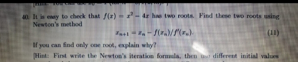 40. It is easy to check that f(r) = r² - 4x has two roots. Find these two roots using
Newton's method
In+1 = In - S(rn)//(x,).
(11)
If you can find only one root, explain why?
[Hint: First write the Newton's iteration formula, then usơ different initial values
