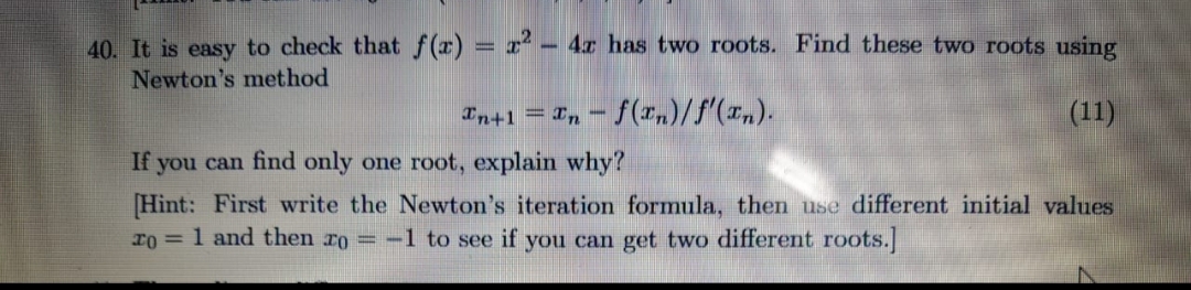 40. It is easy to check that f(r) = x² – 4r has two roots. Find these two roots using
Newton's method
Tn+1 = I, - f (xn)/f'(x„).
(11)
If you can find only one root, explain why?
[Hint: First write the Newton's iteration formula, then use different initial values
r0 = 1 and then ro = -1 to see if you can get two different roots.
