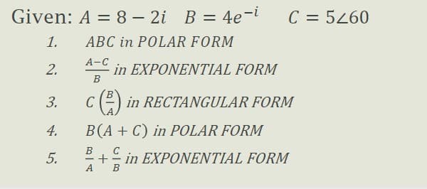 Given: A = 8 – 2i B = 4e-i
C = 5260
1.
ABC in POLAR FORM
А-С
2.
in EXPONENTIAL FORM
B
3.
C
in RECTANGULAR FORM
4.
B(A + C) in POLAR FORM
B
C
5.
2+- in EXPONENTIAL FORM
