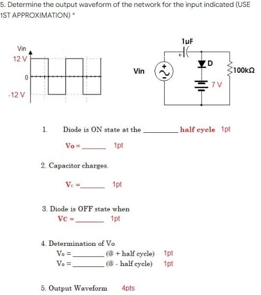 5. Determine the output waveform of the network for the input indicated (USE
1ST APPROXIMATION) *
1uf
Vin
12 V
Vin
100k2
7 V
-12 V
1.
Diode is ON state at the.
half eycle 1pt
Vo=,
1pt
2. Capacitor charges.
Ve =
1pt
3. Diode is OFF state when
Vc=.
1pt
4. Determination of Vo
Vo =.
(@ + half cycle) 1pt
Vo =.
(@ - half cycle) 1pt
5. Output Waveform
4pts
