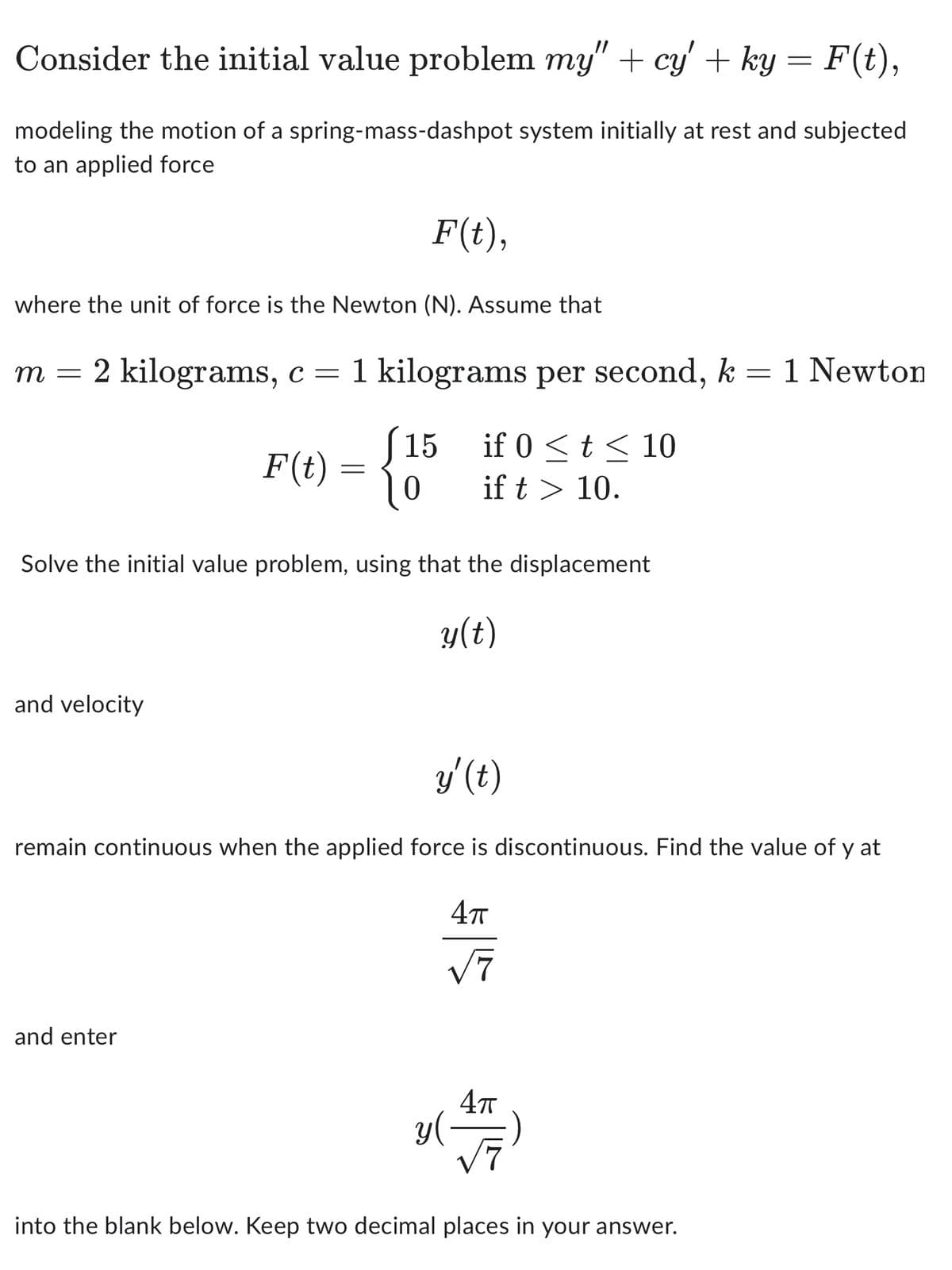 Consider the initial value problem my" + cy' + ky = F(t),
modeling the motion of a spring-mass-dashpot system initially at rest and subjected
to an applied force
where the unit of force is the Newton (N). Assume that
F(t),
m = 2 kilograms, c = 1 kilograms per second, k = 1 Newton
F(t) = {
J15
if 0 ≤ t ≤ 10
0 if t > 10.
Solve the initial value problem, using that the displacement
y(t)
and velocity
y' (t)
remain continuous when the applied force is discontinuous. Find the value of y at
4π
√√7
and enter
y (
4π
√7
into the blank below. Keep two decimal places in your answer.