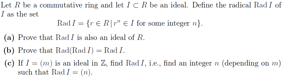 Let R be a commutative ring and let I ○ R be an ideal. Define the radical Rad I of
I as the set
Rad I {r Є R|r" Є I for some integer n}.
(a) Prove that Rad I is also an ideal of R.
(b) Prove that Rad(Rad I) = Rad I.
(c) If I
=
(m) is an ideal in Z, find Rad I, i.e., find an integer n (depending on m)
such that Rad I = (n).