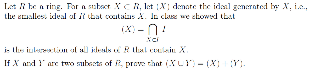 Let R be a ring. For a subset X C R, let (X) denote the ideal generated by X, i.e.,
the smallest ideal of R that contains X. In class we showed that
(X) =
=
XCI
I
is the intersection of all ideals of R that contain X.
If X and Y are two subsets of R, prove that (XUY) = (X) + (Y).