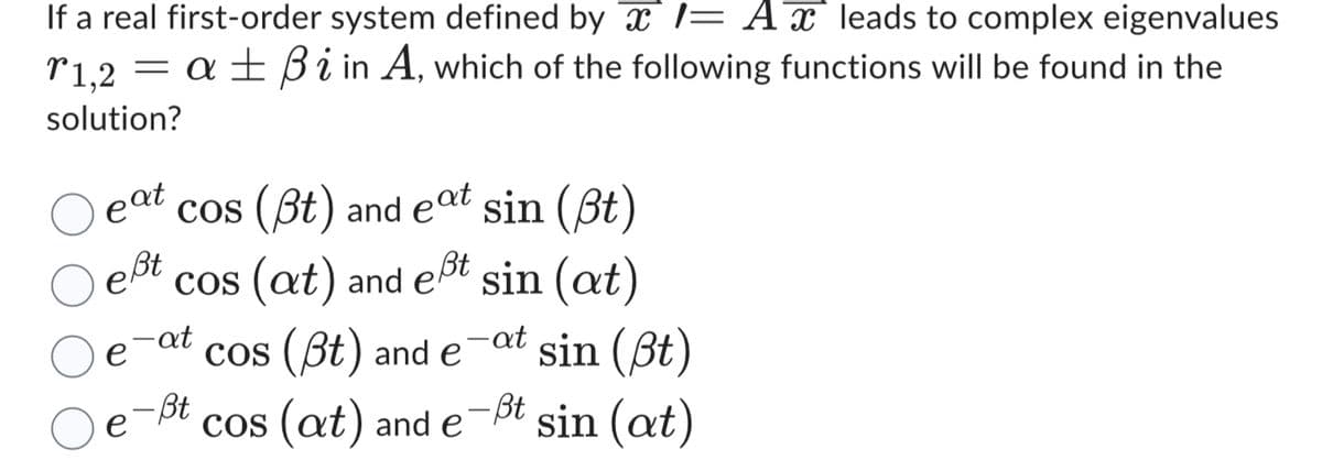 If a real first-order system defined by 1= A leads to complex eigenvalues
r1,2 = aßi in A, which of the following functions will be found in the
solution?
O eat
cos (Bt) and eat sin (ßt)
pßt
e
Bt
cos (at) and eßt sin (at)
-at
- at
e cos (pt) and e
-Bt
cos (at) and e
-Bt
sin (ßt)
sin (at)