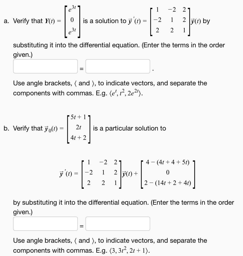 3t
---
3t
a. Verify that y(t)
=
b. Verify that yo(t) =
=
is a solution to y '(t)
substituting it into the differential equation. (Enter the terms in the order
given.)
y' (t)
=
5t + 1
2t
4t + 2
=
Use angle brackets, ( and ), to indicate vectors, and separate the
components with commas. E.g. (e', t², 2e²¹).
=
1
-2
2
-2 2
1
2 2 1
1
[
-2
is a particular solution to
-2 21
1
2 1
2 y(t) +
2 y(t) by
[1
4- (4t+ 4+ 5t)
0
2 (14t+2+ 4t)
by substituting it into the differential equation. (Enter the terms in the order
given.)
Use angle brackets, ( and ), to indicate vectors, and separate the
components with commas. E.g. (3, 3t², 2t + 1).