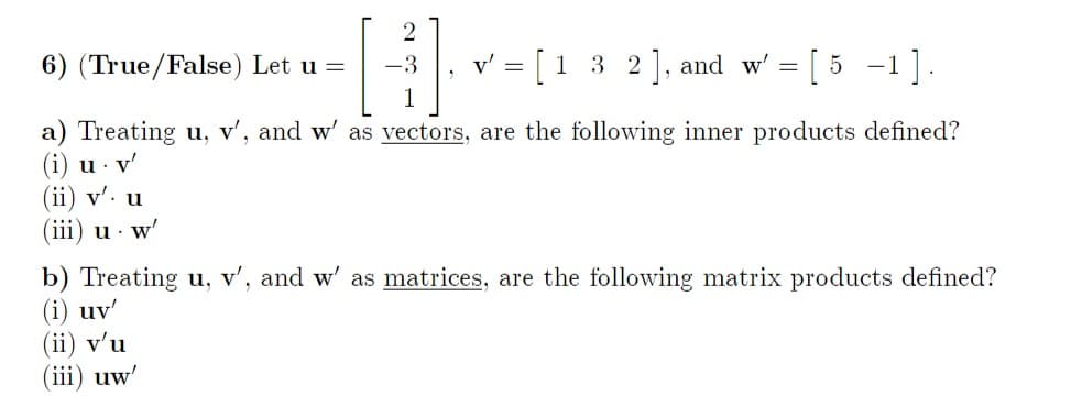 2
[H]
a) Treating u, v', and w' as vectors, are the following inner products defined?
(i) u. v'
6) (True/False) Let u =
(ii) v'. u
(iii) u - w'
v' = [1 3 2], and w'
=
[5 -1
-1].
b) Treating u, v', and w' as matrices, are the following matrix products defined?
(i) uv'
(ii) v'u
(iii) uw'