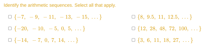 Identify the arithmetic sequences. Select all that apply.
O{-7, 9, 11, −13, — 15, ...}
O{-20, 10, 5, 0, 5, ...}
-
—
O{-14, -7, 0, 7, 14, ...}
{8, 9.5, 11, 12.5, ...}
O {12, 28, 48, 72, 100, ...}
O{3, 6, 11, 18, 27, ...}