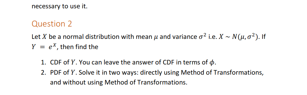 necessary to use it.
Question 2
Let X be a normal distribution with mean u and variance o? i.e. X ~ N(u, o²). If
Y = ex, then find the
1. CDF of Y. You can leave the answer of CDF in terms of ø.
2. PDF of Y. Solve it in two ways: directly using Method of Transformations,
and without using Method of Transformations.
