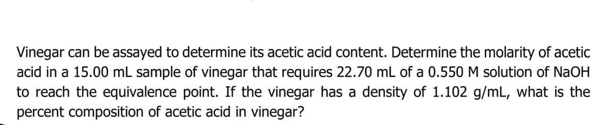 Vinegar can be assayed to determine its acetic acid content. Determine the molarity of acetic
acid in a 15.00 mL sample of vinegar that requires 22.70 mL of a 0.550 M solution of NaOH
to reach the equivalence point. If the vinegar has a density of 1.102 g/mL, what is the
percent composition of acetic acid in vinegar?
