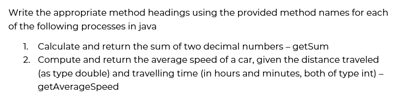 Write the appropriate method headings using the provided method names for each
of the following processes in java
1. Calculate and return the sum of two decimal numbers – getSum
2. Compute and return the average speed of a car, given the distance traveled
(as type double) and travelling time (in hours and minutes, both of type int) –
getAverageSpeed
