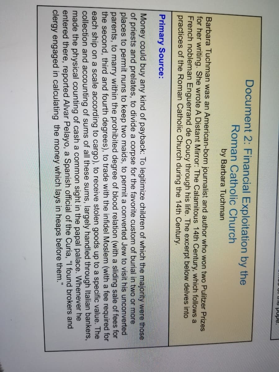 J0 Ur the pope.
Document 2: Financial Exploitation by the
Roman Catholic Church
by Barbara Tuchman
Barbara Tuchman was an American-born journalist and author who won two Pulitzer Prizes
for her writing. She wrote A Distant Mirror: The Calamitous 14th Century, which follows a
French nobleman Enguerrand de Coucy through his life. The excerpt below delves into
practices of the Roman Catholic Church during the 14th Century.
Primary Source:
Money could buy any kind of payback: To legitimize children of which the majority were those
of priests and prelates, to divide a corpse for the favorite custom of burial in two or more
places to permit nuns to keep two maids, to permit a converted Jew to visit his unconverted
parents, to marry within the prohibited degree of blood relation (with a sliding sale of fees for
the second, third and fourth degrees), to trade with the infidel Moslem (with a fee required for
each ship on a scale according to cargo), to receive stolen goods up to a specific value. The
collection and accounting of sums of all these sums, largely handled through Italian bankers,
made the physical counting of cash a common sight in the papal palace. Whenever he
entered there, reported Alvar Pelayo, a Spanish official of the Curia, "I found brokers and
clergy engaged in calculating the money which lays in heaps before them."
