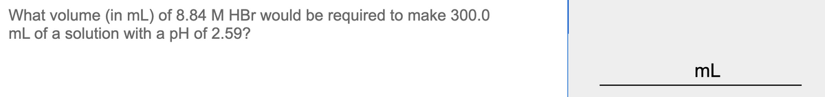 What volume (in mL) of 8.84 M HBr would be required to make 300.0
mL of a solution with a pH of 2.59?
mL
