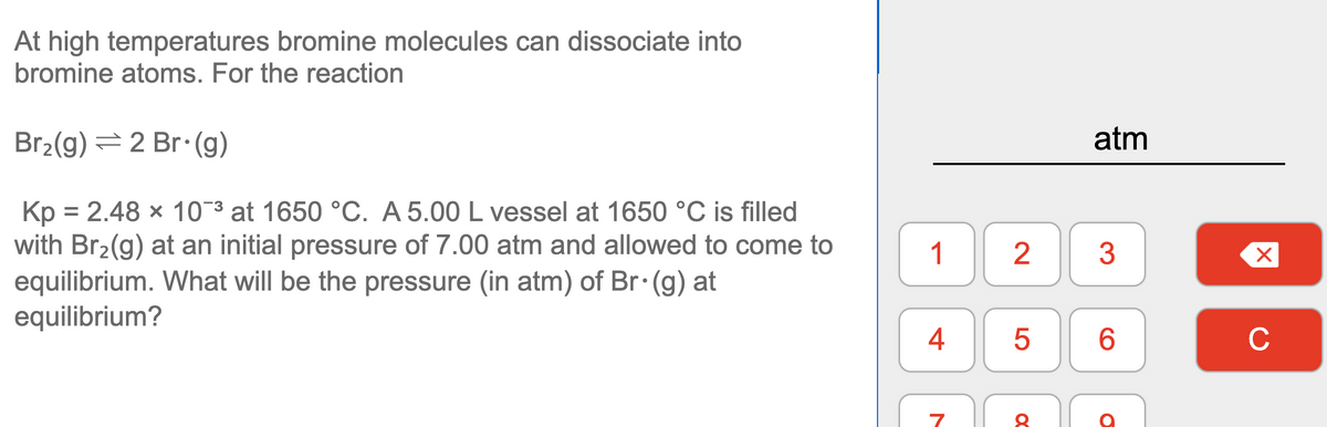 At high temperatures bromine molecules can dissociate into
bromine atoms. For the reaction
Br2(g) = 2 Br:(g)
atm
Kp = 2.48 x 10-3 at 1650 °C. A 5.00 L vessel at 1650 °C is filled
with Br2(g) at an initial pressure of 7.00 atm and allowed to come to
equilibrium. What will be the pressure (in atm) of Br (g) at
equilibrium?
1
4
6
C
LO
