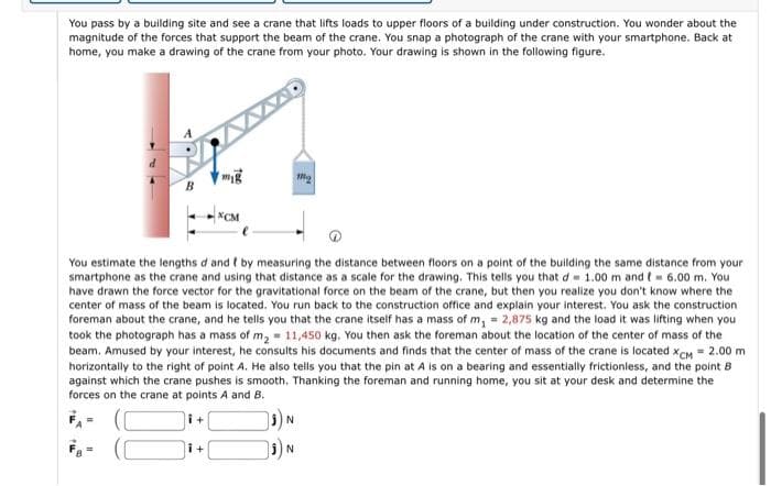 You pass by a building site and see a crane that lifts loads to upper floors of a building under construction. You wonder about the
magnitude of the forces that support the beam of the crane. You snap a photograph of the crane with your smartphone. Back at
home, you make a drawing of the crane from your photo. Your drawing is shown in the following figure.
m
M
B
*CM
You estimate the lengths d and I by measuring the distance between floors on a point of the building the same distance from your
smartphone as the crane and using that distance as a scale for the drawing. This tells you that d 1.00 m and t = 6.00 m. You
have drawn the force vector for the gravitational force on the beam of the crane, but then you realize you don't know where the
center of mass of the beam is located. You run back to the construction office and explain your interest. You ask the construction
foreman about the crane, and he tells you that the crane itself has a mass of m₁ = 2,875 kg and the load it was lifting when you
took the photograph has a mass of m₂ = 11,450 kg. You then ask the foreman about the location of the center of mass of the
beam. Amused by your interest, he consults his documents and finds that the center of mass of the crane is located XCM = 2.00 m
horizontally to the right of point A. He also tells you that the pin at A is on a bearing and essentially frictionless, and the point B
against which the crane pushes is smooth. Thanking the foreman and running home, you sit at your desk and determine the
forces on the crane at points A and B.
i+
₁) N
i+
N